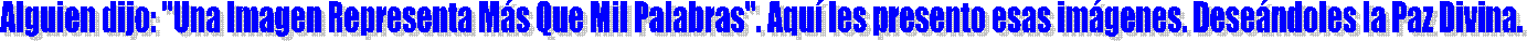 Alguien dijo: "Una Imagen Expresa Ms Que Mil Palabras". Aqu les presento esas imgenes. Desendoles la Paz Divina. 